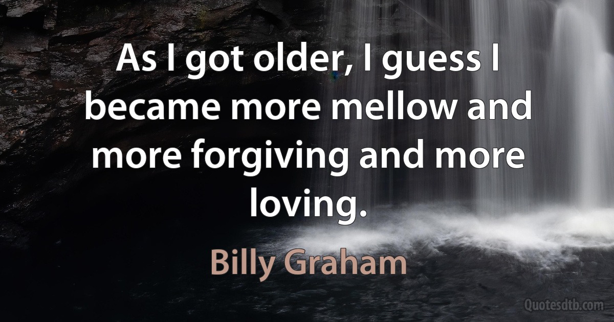 As I got older, I guess I became more mellow and more forgiving and more loving. (Billy Graham)