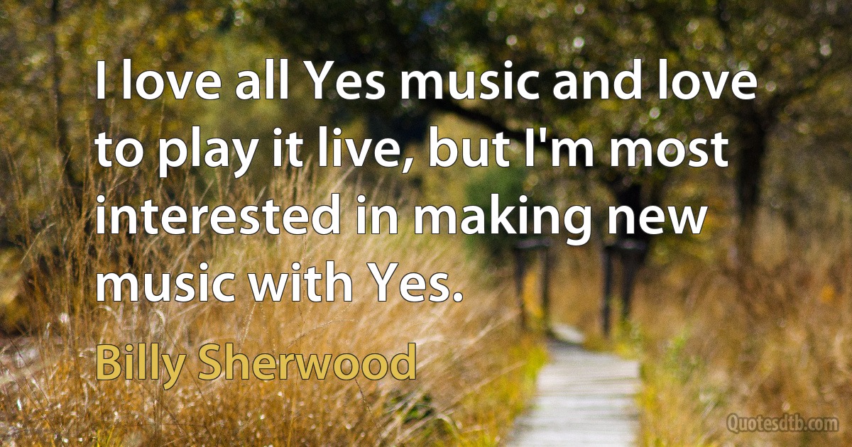 I love all Yes music and love to play it live, but I'm most interested in making new music with Yes. (Billy Sherwood)