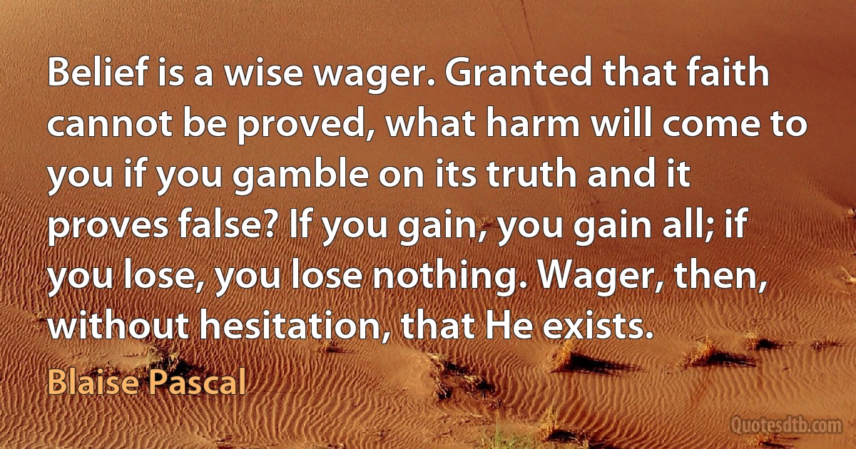 Belief is a wise wager. Granted that faith cannot be proved, what harm will come to you if you gamble on its truth and it proves false? If you gain, you gain all; if you lose, you lose nothing. Wager, then, without hesitation, that He exists. (Blaise Pascal)