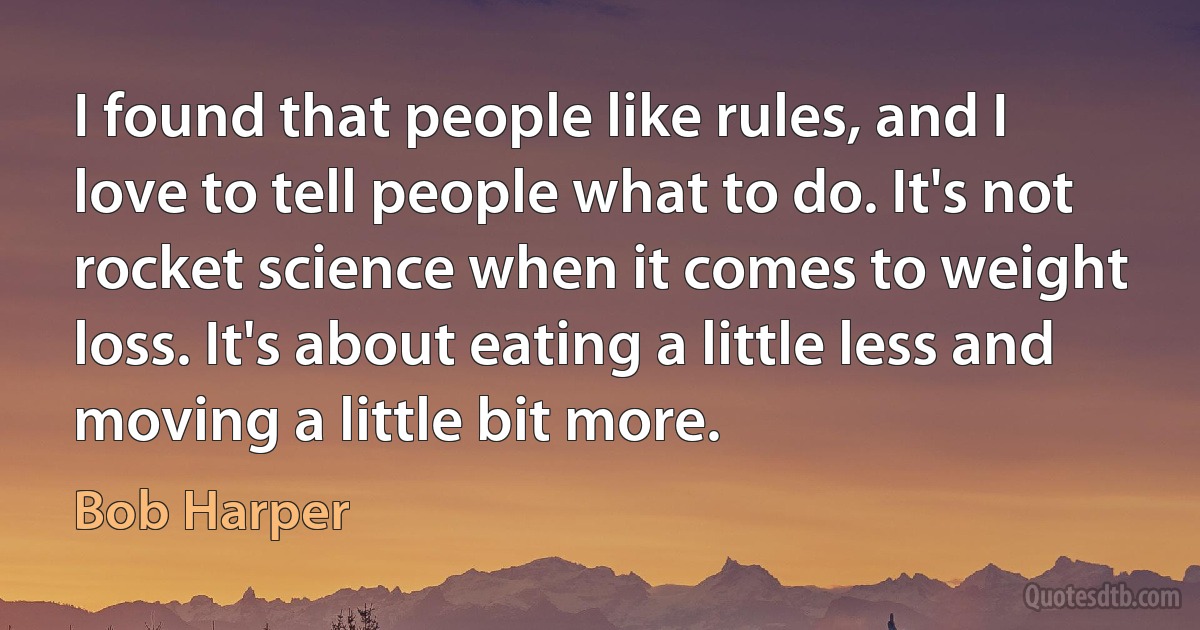 I found that people like rules, and I love to tell people what to do. It's not rocket science when it comes to weight loss. It's about eating a little less and moving a little bit more. (Bob Harper)