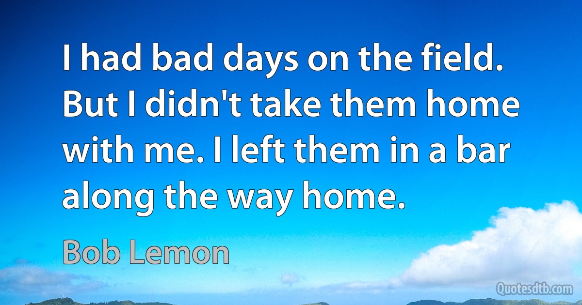 I had bad days on the field. But I didn't take them home with me. I left them in a bar along the way home. (Bob Lemon)