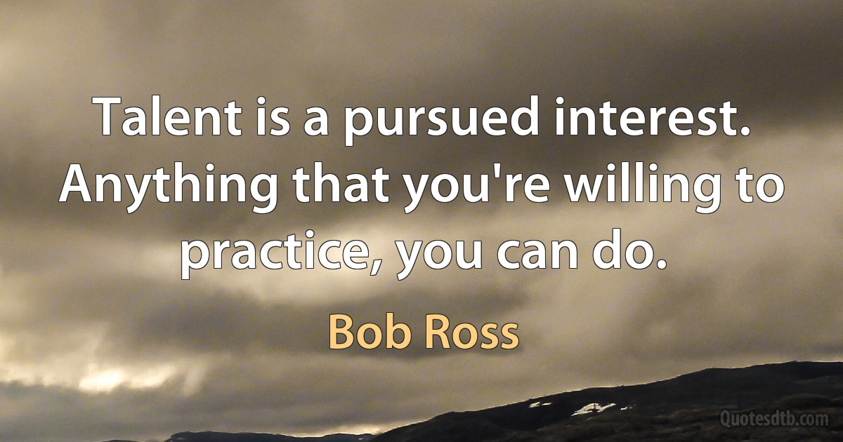 Talent is a pursued interest. Anything that you're willing to practice, you can do. (Bob Ross)