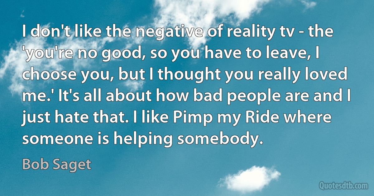 I don't like the negative of reality tv - the 'you're no good, so you have to leave, I choose you, but I thought you really loved me.' It's all about how bad people are and I just hate that. I like Pimp my Ride where someone is helping somebody. (Bob Saget)