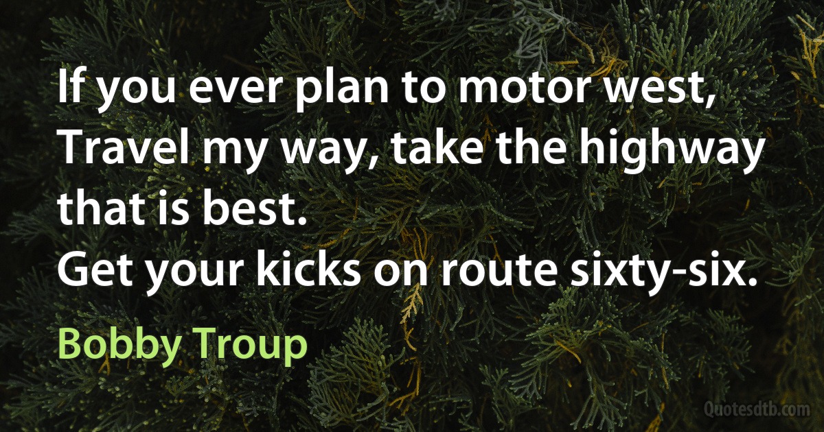 If you ever plan to motor west,
Travel my way, take the highway that is best.
Get your kicks on route sixty-six. (Bobby Troup)