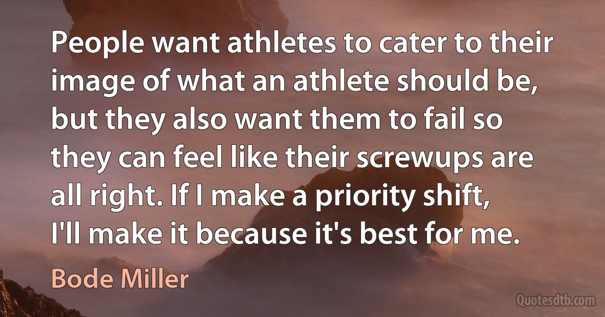 People want athletes to cater to their image of what an athlete should be, but they also want them to fail so they can feel like their screwups are all right. If I make a priority shift, I'll make it because it's best for me. (Bode Miller)