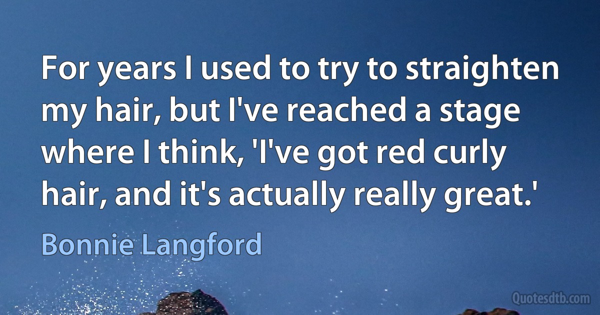 For years I used to try to straighten my hair, but I've reached a stage where I think, 'I've got red curly hair, and it's actually really great.' (Bonnie Langford)