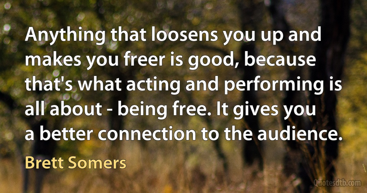 Anything that loosens you up and makes you freer is good, because that's what acting and performing is all about - being free. It gives you a better connection to the audience. (Brett Somers)