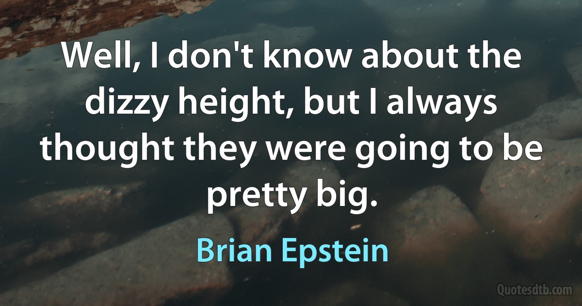 Well, I don't know about the dizzy height, but I always thought they were going to be pretty big. (Brian Epstein)