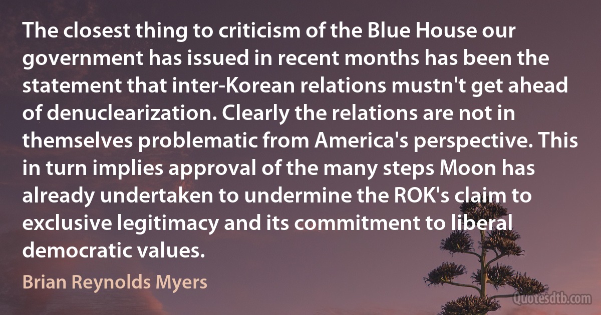 The closest thing to criticism of the Blue House our government has issued in recent months has been the statement that inter-Korean relations mustn't get ahead of denuclearization. Clearly the relations are not in themselves problematic from America's perspective. This in turn implies approval of the many steps Moon has already undertaken to undermine the ROK's claim to exclusive legitimacy and its commitment to liberal democratic values. (Brian Reynolds Myers)