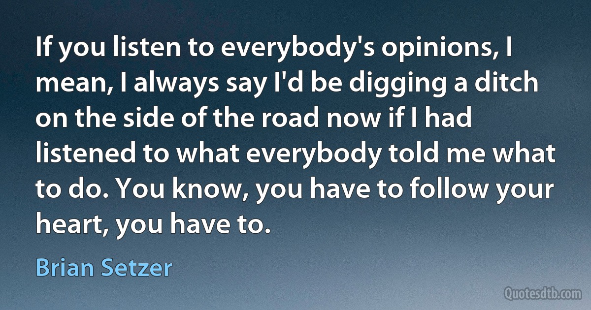 If you listen to everybody's opinions, I mean, I always say I'd be digging a ditch on the side of the road now if I had listened to what everybody told me what to do. You know, you have to follow your heart, you have to. (Brian Setzer)