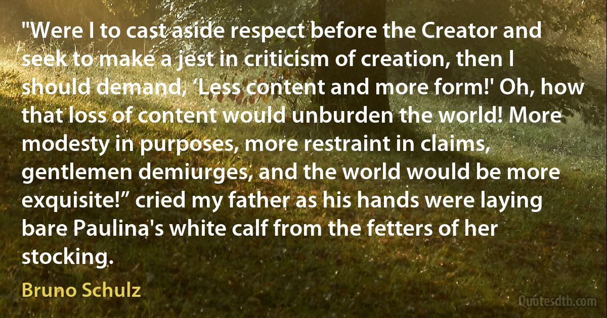 "Were I to cast aside respect before the Creator and seek to make a jest in criticism of creation, then I should demand, ‘Less content and more form!' Oh, how that loss of content would unburden the world! More modesty in purposes, more restraint in claims, gentlemen demiurges, and the world would be more exquisite!” cried my father as his hands were laying bare Paulina's white calf from the fetters of her stocking. (Bruno Schulz)