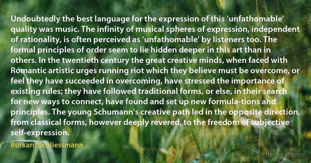 Undoubtedly the best language for the expression of this ‘unfathomable' quality was music. The infinity of musical spheres of expression, independent of rationality, is often perceived as ‘unfathomable' by listeners too. The formal principles of order seem to lie hidden deeper in this art than in others. In the twentieth century the great creative minds, when faced with Romantic artistic urges running riot which they believe must be overcome, or feel they have succeeded in overcoming, have stressed the importance of existing rules; they have followed traditional forms, or else, in their search for new ways to connect, have found and set up new formula-tions and principles. The young Schumann's creative path led in the opposite direction, from classical forms, however deeply revered, to the freedom of subjective self-expression. (Burkard Schliessmann)