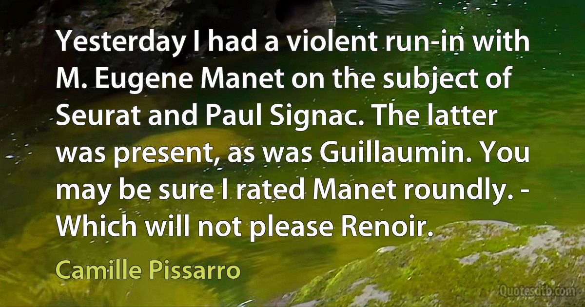 Yesterday I had a violent run-in with M. Eugene Manet on the subject of Seurat and Paul Signac. The latter was present, as was Guillaumin. You may be sure I rated Manet roundly. - Which will not please Renoir. (Camille Pissarro)