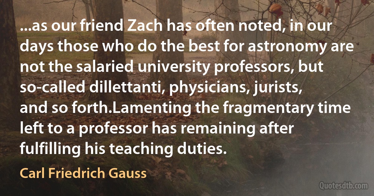 ...as our friend Zach has often noted, in our days those who do the best for astronomy are not the salaried university professors, but so-called dillettanti, physicians, jurists, and so forth.Lamenting the fragmentary time left to a professor has remaining after fulfilling his teaching duties. (Carl Friedrich Gauss)