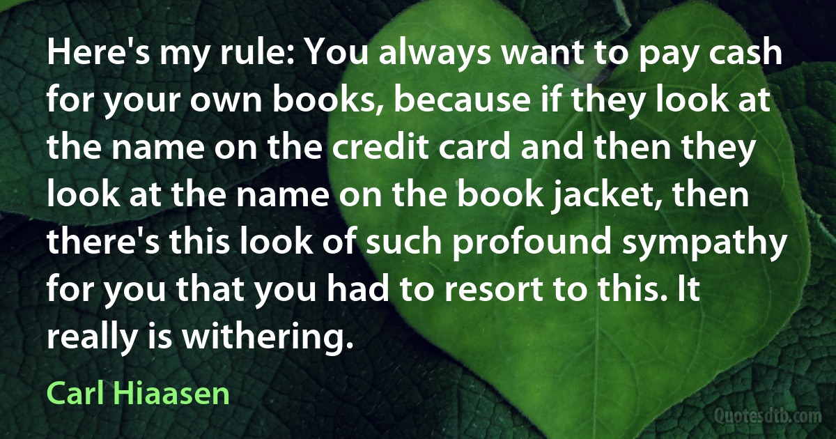 Here's my rule: You always want to pay cash for your own books, because if they look at the name on the credit card and then they look at the name on the book jacket, then there's this look of such profound sympathy for you that you had to resort to this. It really is withering. (Carl Hiaasen)