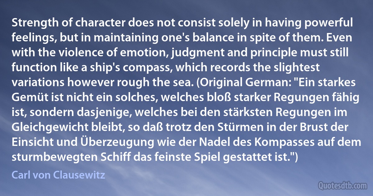 Strength of character does not consist solely in having powerful feelings, but in maintaining one's balance in spite of them. Even with the violence of emotion, judgment and principle must still function like a ship's compass, which records the slightest variations however rough the sea. (Original German: "Ein starkes Gemüt ist nicht ein solches, welches bloß starker Regungen fähig ist, sondern dasjenige, welches bei den stärksten Regungen im Gleichgewicht bleibt, so daß trotz den Stürmen in der Brust der Einsicht und Überzeugung wie der Nadel des Kompasses auf dem sturmbewegten Schiff das feinste Spiel gestattet ist.") (Carl von Clausewitz)