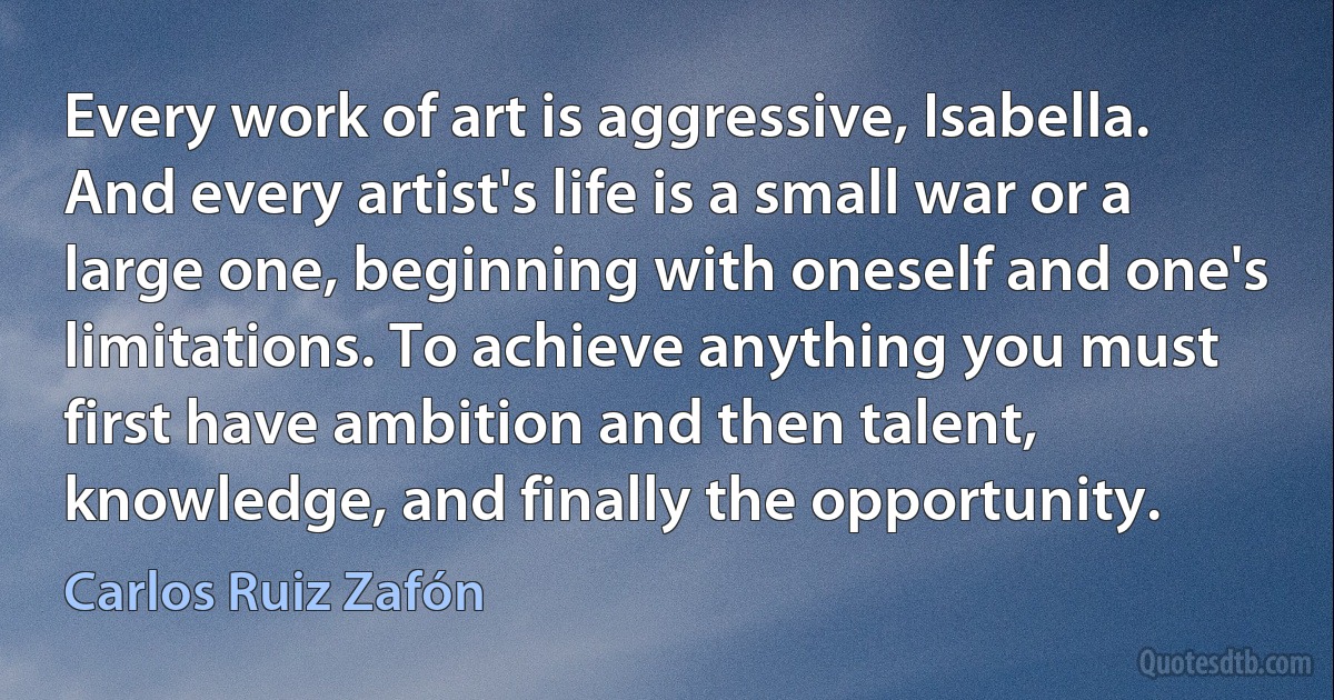 Every work of art is aggressive, Isabella. And every artist's life is a small war or a large one, beginning with oneself and one's limitations. To achieve anything you must first have ambition and then talent, knowledge, and finally the opportunity. (Carlos Ruiz Zafón)