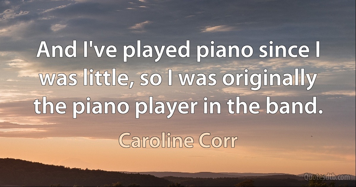 And I've played piano since I was little, so I was originally the piano player in the band. (Caroline Corr)