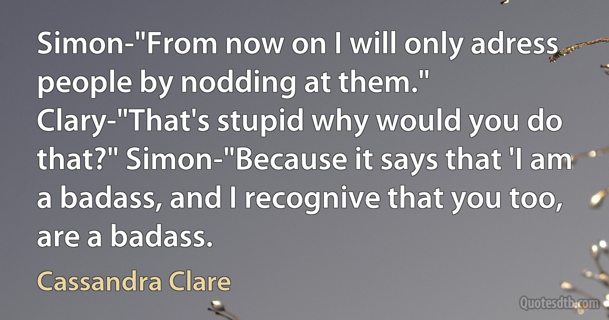 Simon-"From now on I will only adress people by nodding at them." Clary-"That's stupid why would you do that?" Simon-"Because it says that 'I am a badass, and I recognive that you too, are a badass. (Cassandra Clare)