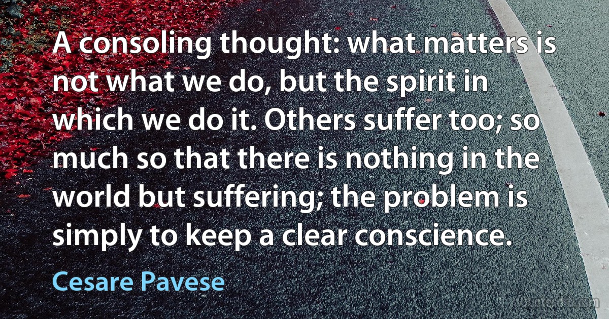 A consoling thought: what matters is not what we do, but the spirit in which we do it. Others suffer too; so much so that there is nothing in the world but suffering; the problem is simply to keep a clear conscience. (Cesare Pavese)