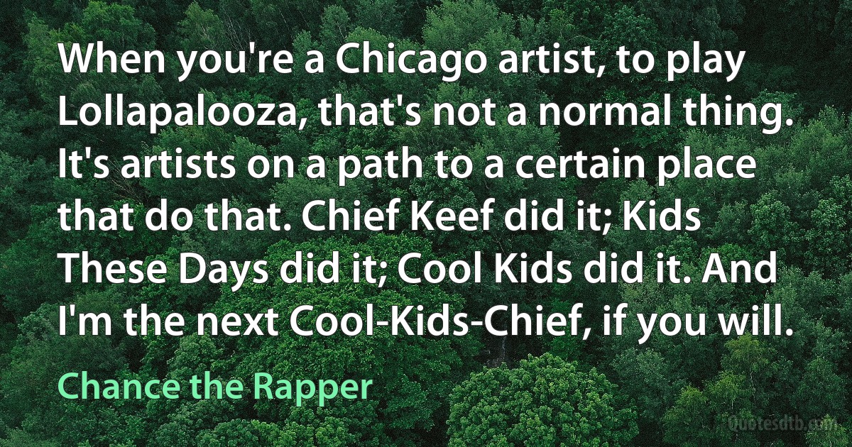 When you're a Chicago artist, to play Lollapalooza, that's not a normal thing. It's artists on a path to a certain place that do that. Chief Keef did it; Kids These Days did it; Cool Kids did it. And I'm the next Cool-Kids-Chief, if you will. (Chance the Rapper)