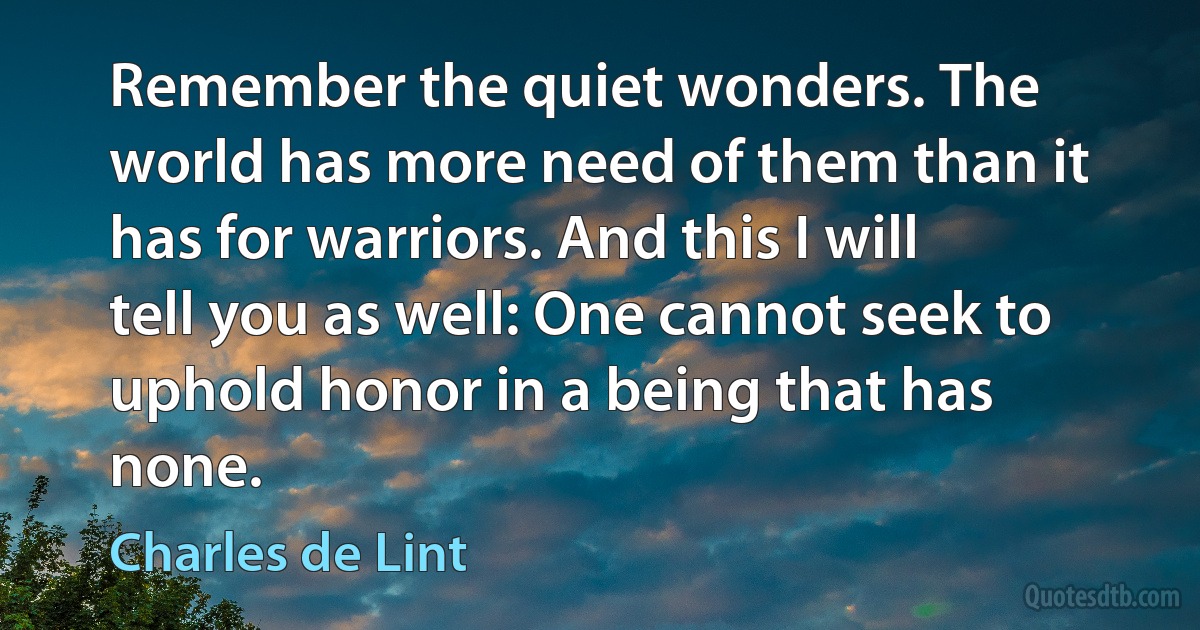 Remember the quiet wonders. The world has more need of them than it has for warriors. And this I will tell you as well: One cannot seek to uphold honor in a being that has none. (Charles de Lint)