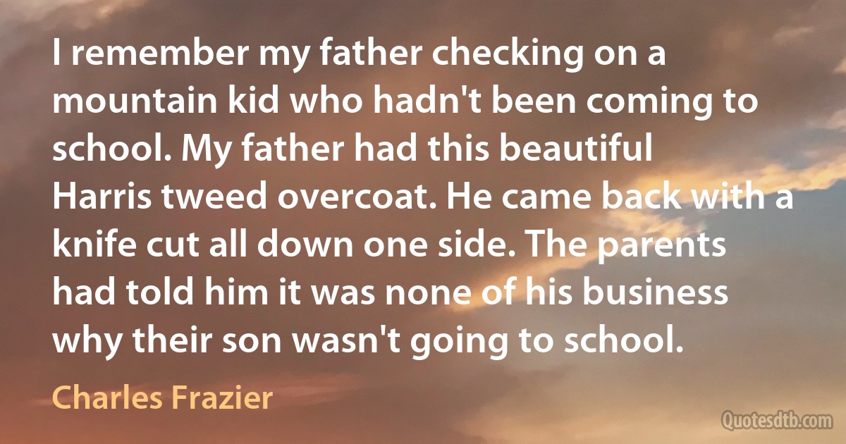 I remember my father checking on a mountain kid who hadn't been coming to school. My father had this beautiful Harris tweed overcoat. He came back with a knife cut all down one side. The parents had told him it was none of his business why their son wasn't going to school. (Charles Frazier)