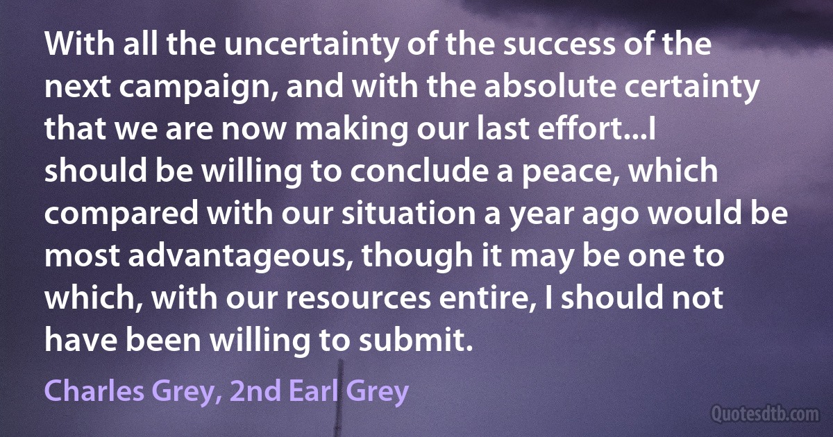 With all the uncertainty of the success of the next campaign, and with the absolute certainty that we are now making our last effort...I should be willing to conclude a peace, which compared with our situation a year ago would be most advantageous, though it may be one to which, with our resources entire, I should not have been willing to submit. (Charles Grey, 2nd Earl Grey)