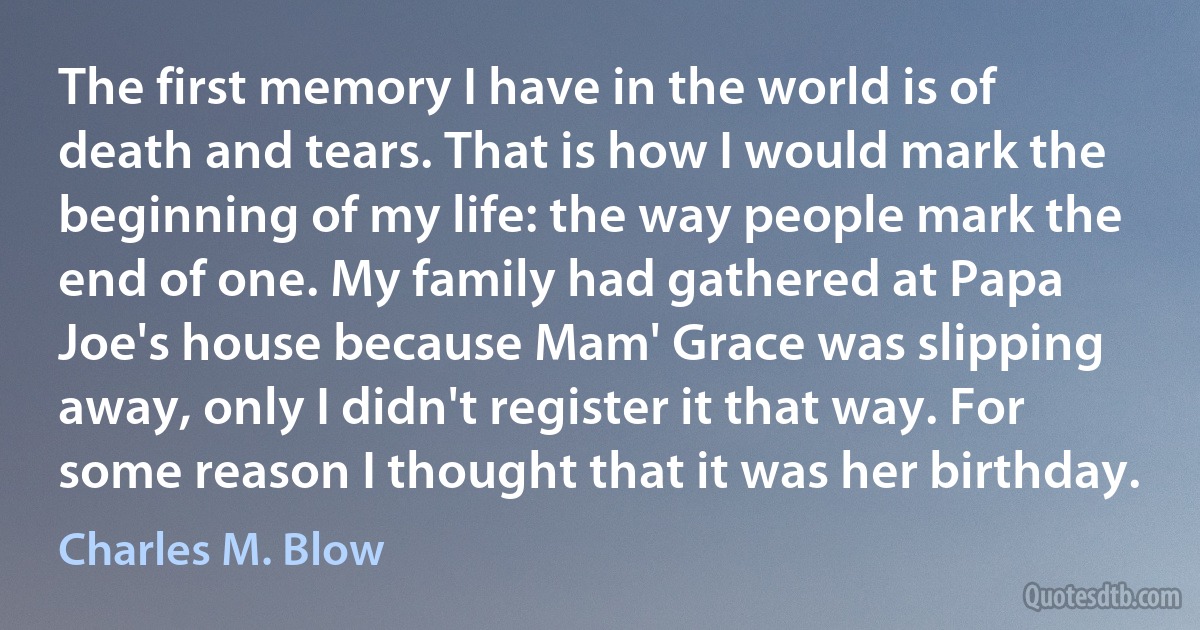 The first memory I have in the world is of death and tears. That is how I would mark the beginning of my life: the way people mark the end of one. My family had gathered at Papa Joe's house because Mam' Grace was slipping away, only I didn't register it that way. For some reason I thought that it was her birthday. (Charles M. Blow)