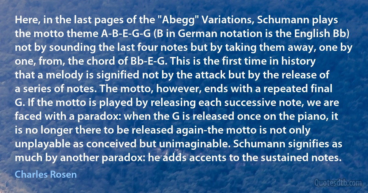 Here, in the last pages of the "Abegg" Variations, Schumann plays the motto theme A-B-E-G-G (B in German notation is the English Bb) not by sounding the last four notes but by taking them away, one by one, from, the chord of Bb-E-G. This is the first time in history that a melody is signified not by the attack but by the release of a series of notes. The motto, however, ends with a repeated final G. If the motto is played by releasing each successive note, we are faced with a paradox: when the G is released once on the piano, it is no longer there to be released again-the motto is not only unplayable as conceived but unimaginable. Schumann signifies as much by another paradox: he adds accents to the sustained notes. (Charles Rosen)