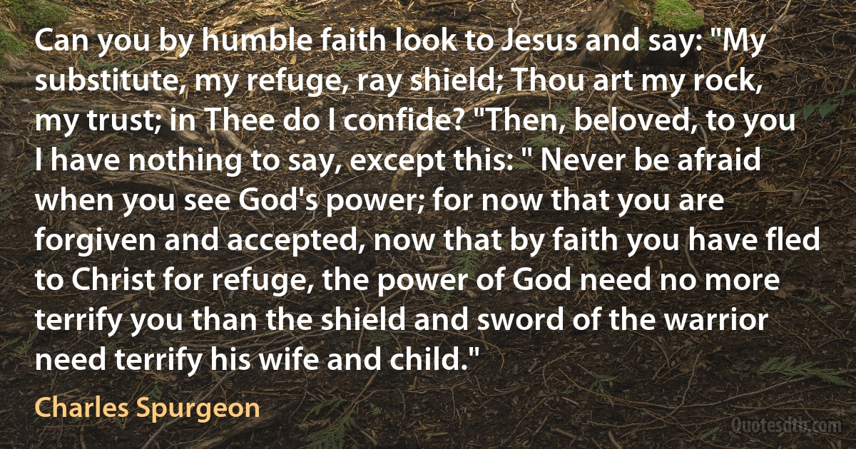 Can you by humble faith look to Jesus and say: "My substitute, my refuge, ray shield; Thou art my rock, my trust; in Thee do I confide? "Then, beloved, to you I have nothing to say, except this: " Never be afraid when you see God's power; for now that you are forgiven and accepted, now that by faith you have fled to Christ for refuge, the power of God need no more terrify you than the shield and sword of the warrior need terrify his wife and child." (Charles Spurgeon)