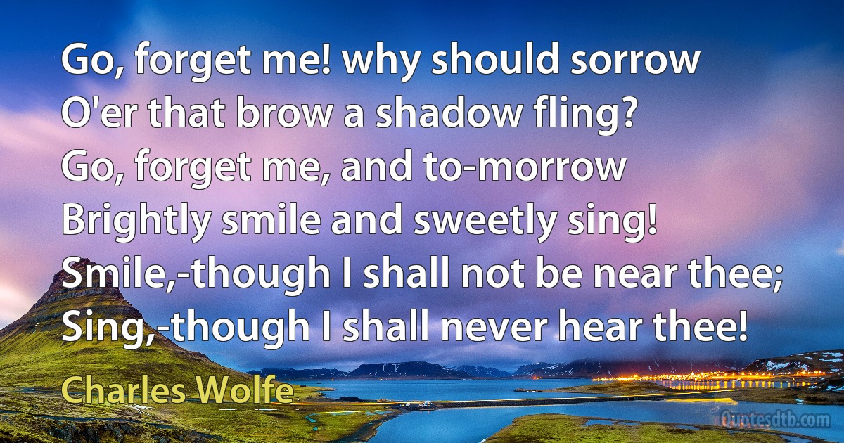 Go, forget me! why should sorrow
O'er that brow a shadow fling?
Go, forget me, and to-morrow
Brightly smile and sweetly sing!
Smile,-though I shall not be near thee;
Sing,-though I shall never hear thee! (Charles Wolfe)