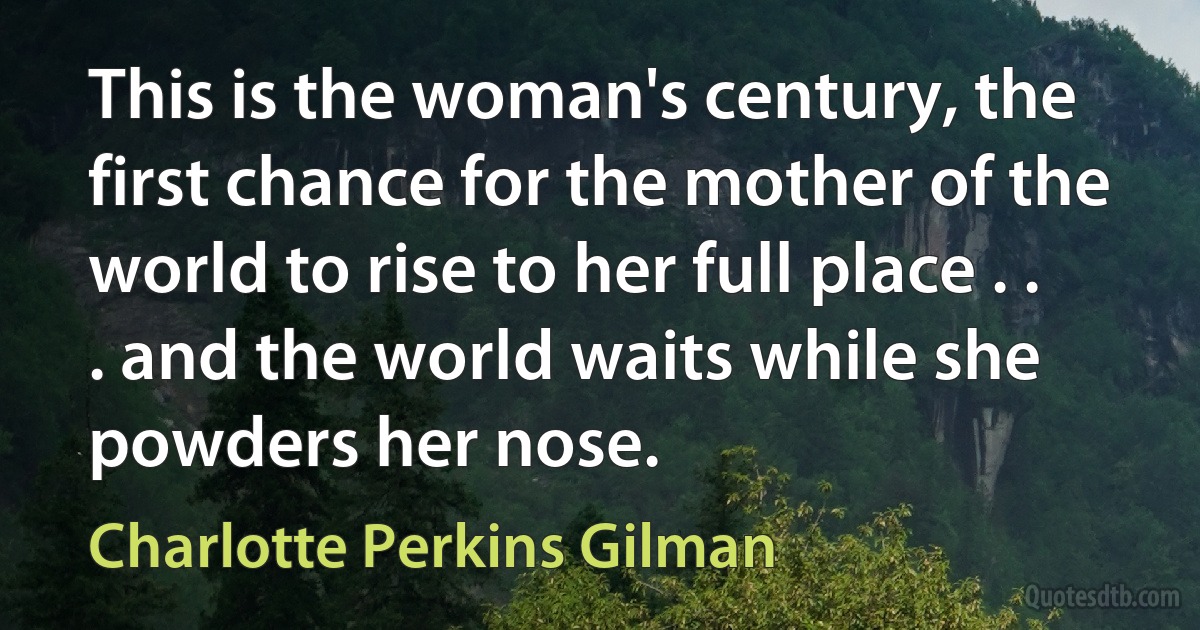 This is the woman's century, the first chance for the mother of the world to rise to her full place . . . and the world waits while she powders her nose. (Charlotte Perkins Gilman)