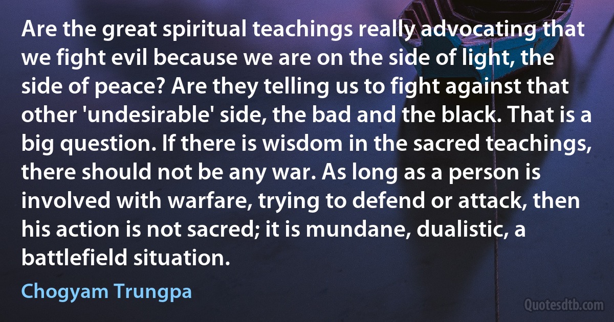 Are the great spiritual teachings really advocating that we fight evil because we are on the side of light, the side of peace? Are they telling us to fight against that other 'undesirable' side, the bad and the black. That is a big question. If there is wisdom in the sacred teachings, there should not be any war. As long as a person is involved with warfare, trying to defend or attack, then his action is not sacred; it is mundane, dualistic, a battlefield situation. (Chogyam Trungpa)