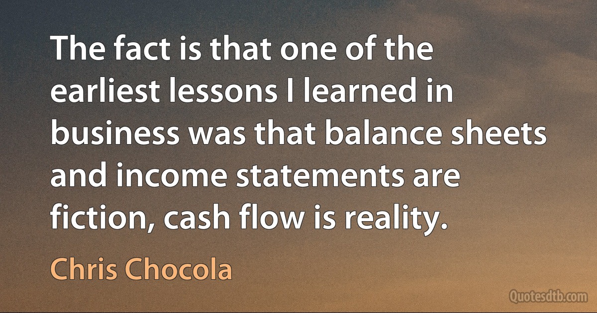 The fact is that one of the earliest lessons I learned in business was that balance sheets and income statements are fiction, cash flow is reality. (Chris Chocola)