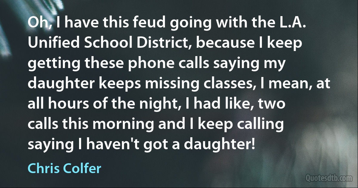 Oh, I have this feud going with the L.A. Unified School District, because I keep getting these phone calls saying my daughter keeps missing classes, I mean, at all hours of the night, I had like, two calls this morning and I keep calling saying I haven't got a daughter! (Chris Colfer)