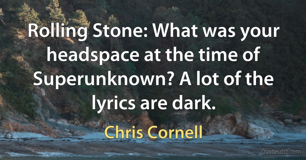 Rolling Stone: What was your headspace at the time of Superunknown? A lot of the lyrics are dark. (Chris Cornell)