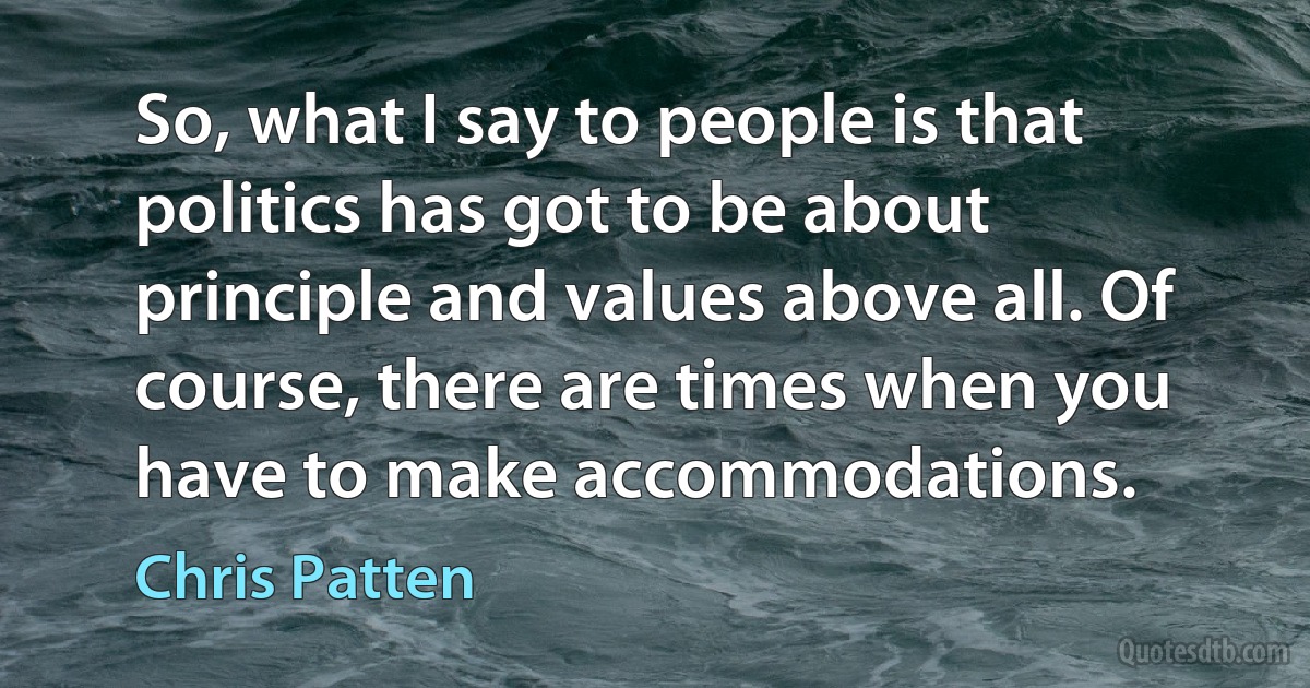 So, what I say to people is that politics has got to be about principle and values above all. Of course, there are times when you have to make accommodations. (Chris Patten)