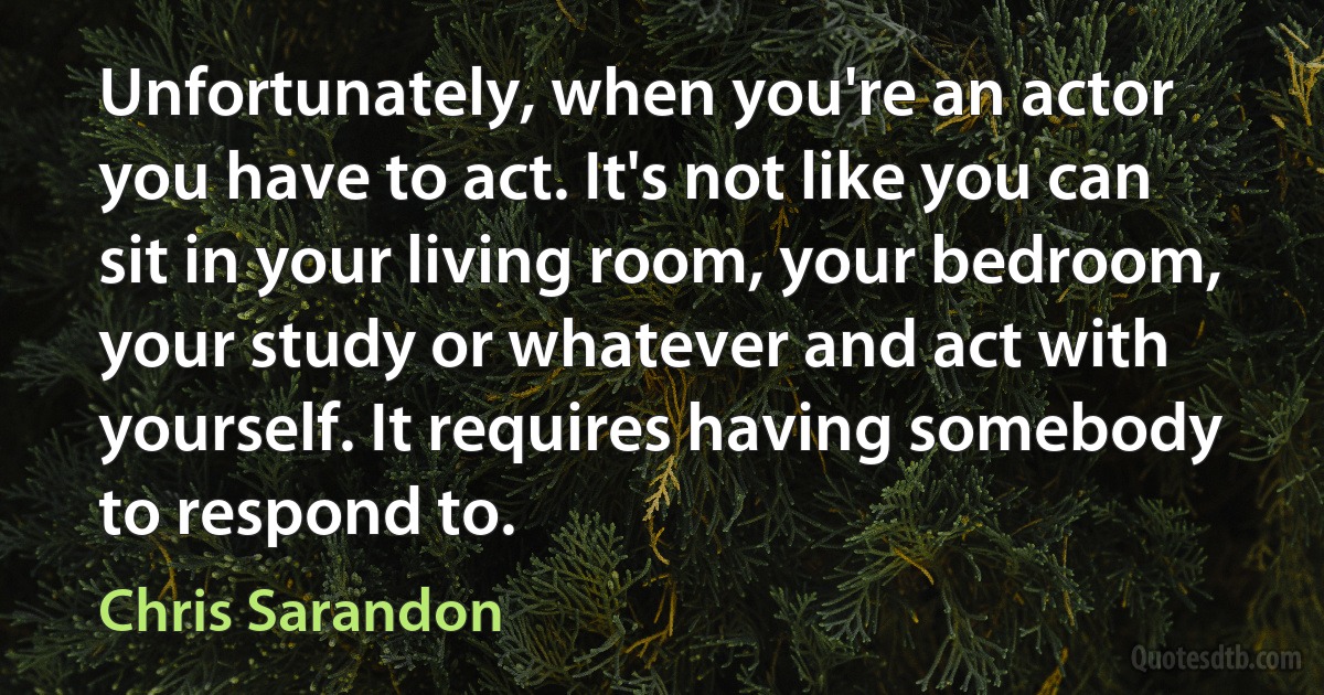 Unfortunately, when you're an actor you have to act. It's not like you can sit in your living room, your bedroom, your study or whatever and act with yourself. It requires having somebody to respond to. (Chris Sarandon)