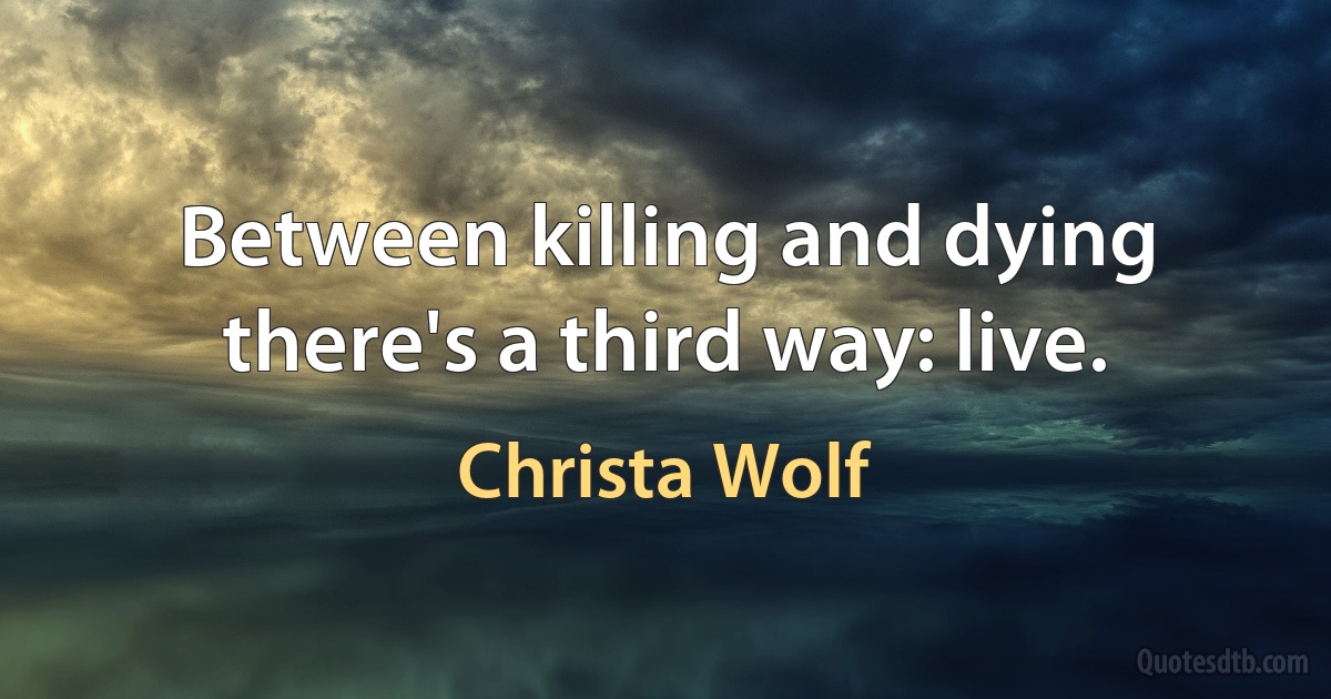 Between killing and dying there's a third way: live. (Christa Wolf)