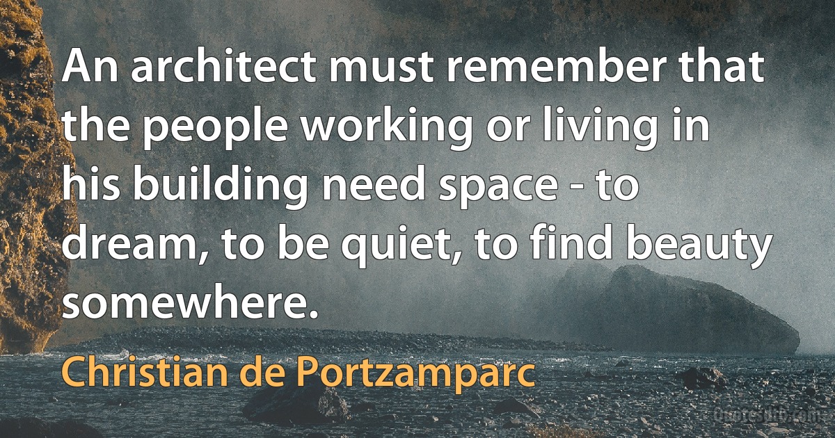 An architect must remember that the people working or living in his building need space - to dream, to be quiet, to find beauty somewhere. (Christian de Portzamparc)