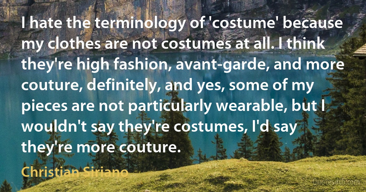 I hate the terminology of 'costume' because my clothes are not costumes at all. I think they're high fashion, avant-garde, and more couture, definitely, and yes, some of my pieces are not particularly wearable, but I wouldn't say they're costumes, I'd say they're more couture. (Christian Siriano)