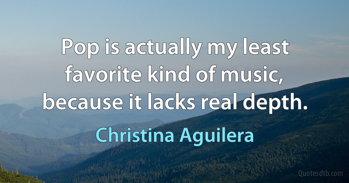 Pop is actually my least favorite kind of music, because it lacks real depth. (Christina Aguilera)