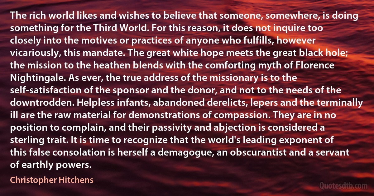 The rich world likes and wishes to believe that someone, somewhere, is doing something for the Third World. For this reason, it does not inquire too closely into the motives or practices of anyone who fulfills, however vicariously, this mandate. The great white hope meets the great black hole; the mission to the heathen blends with the comforting myth of Florence Nightingale. As ever, the true address of the missionary is to the self-satisfaction of the sponsor and the donor, and not to the needs of the downtrodden. Helpless infants, abandoned derelicts, lepers and the terminally ill are the raw material for demonstrations of compassion. They are in no position to complain, and their passivity and abjection is considered a sterling trait. It is time to recognize that the world's leading exponent of this false consolation is herself a demagogue, an obscurantist and a servant of earthly powers. (Christopher Hitchens)