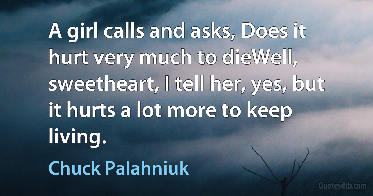 A girl calls and asks, Does it hurt very much to dieWell, sweetheart, I tell her, yes, but it hurts a lot more to keep living. (Chuck Palahniuk)