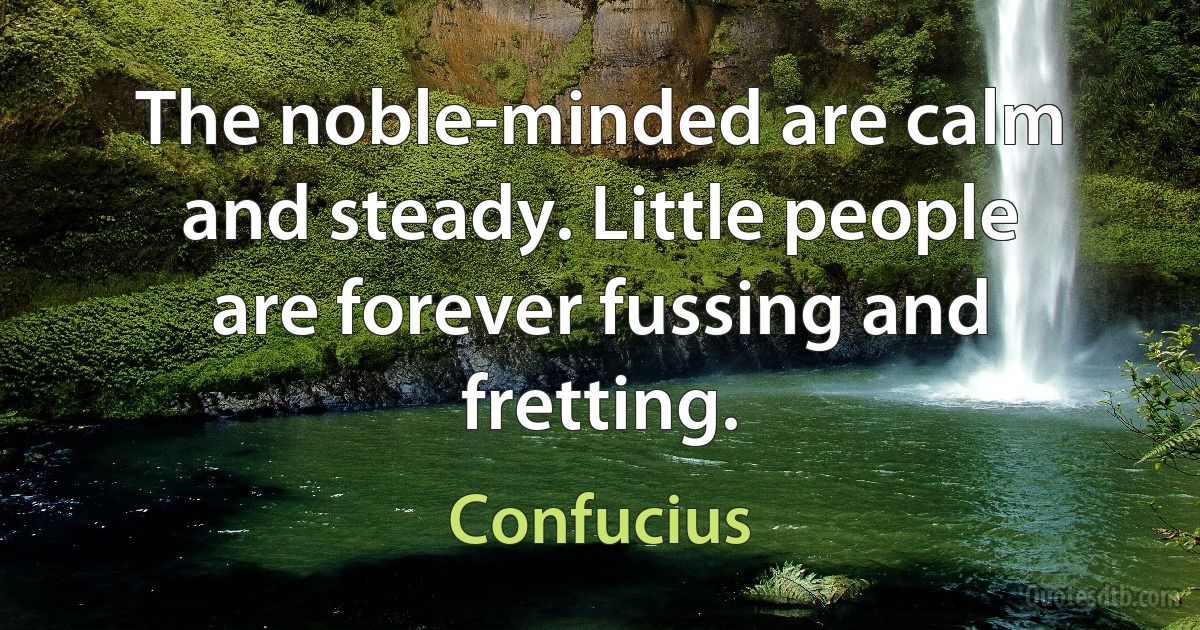 The noble-minded are calm and steady. Little people are forever fussing and fretting. (Confucius)