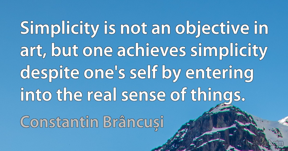 Simplicity is not an objective in art, but one achieves simplicity despite one's self by entering into the real sense of things. (Constantin Brâncuși)