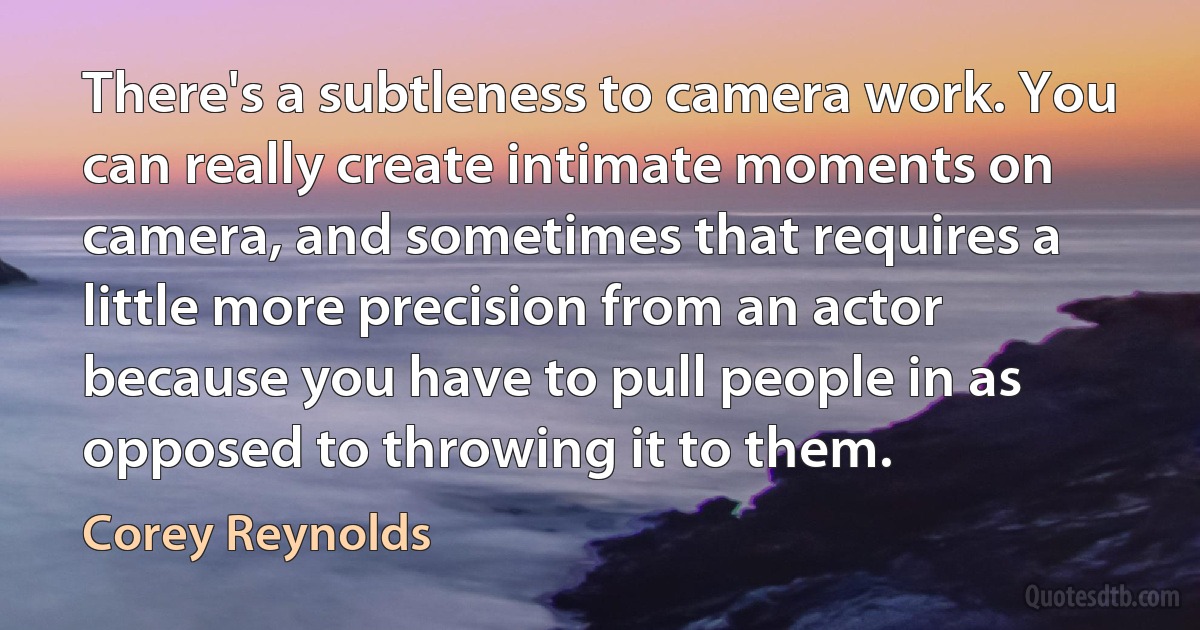 There's a subtleness to camera work. You can really create intimate moments on camera, and sometimes that requires a little more precision from an actor because you have to pull people in as opposed to throwing it to them. (Corey Reynolds)