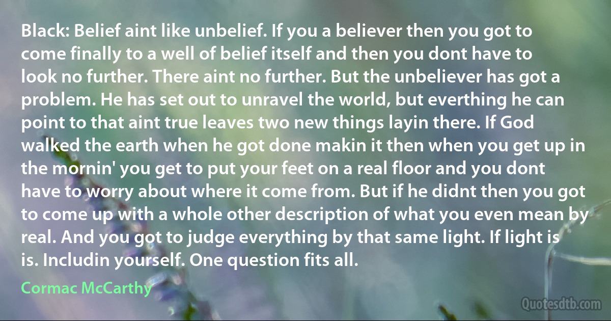 Black: Belief aint like unbelief. If you a believer then you got to come finally to a well of belief itself and then you dont have to look no further. There aint no further. But the unbeliever has got a problem. He has set out to unravel the world, but everthing he can point to that aint true leaves two new things layin there. If God walked the earth when he got done makin it then when you get up in the mornin' you get to put your feet on a real floor and you dont have to worry about where it come from. But if he didnt then you got to come up with a whole other description of what you even mean by real. And you got to judge everything by that same light. If light is is. Includin yourself. One question fits all. (Cormac McCarthy)