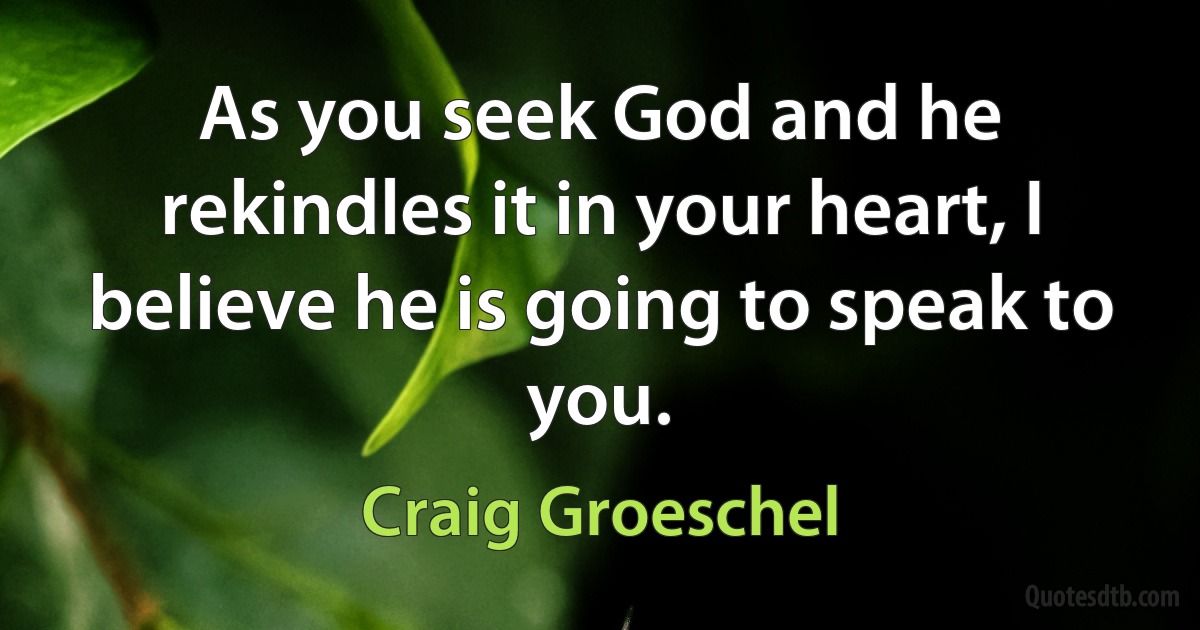 As you seek God and he rekindles it in your heart, I believe he is going to speak to you. (Craig Groeschel)